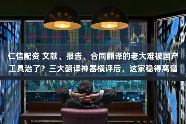 仁信配资 文献、报告、合同翻译的老大难被国产工具治了?三大翻译神器横评后,这家稳得离谱