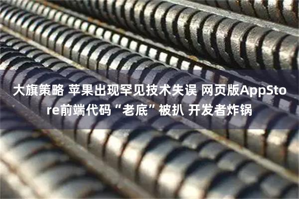 大旗策略 苹果出现罕见技术失误 网页版AppStore前端代码“老底”被扒 开发者炸锅