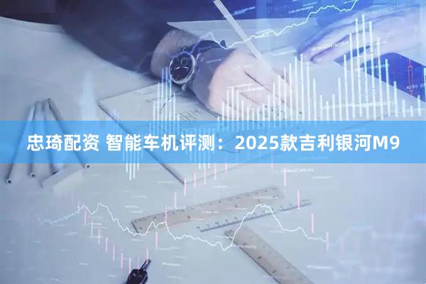忠琦配资 智能车机评测：2025款吉利银河M9