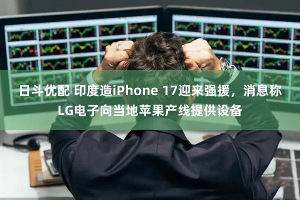 日斗优配 印度造iPhone 17迎来强援，消息称LG电子向当地苹果产线提供设备