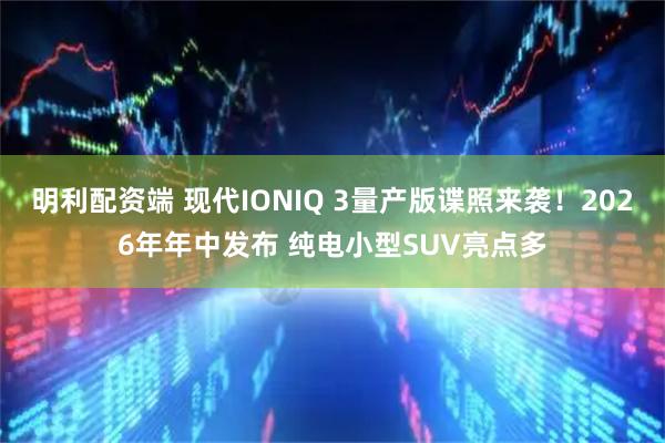 明利配资端 现代IONIQ 3量产版谍照来袭！2026年年中发布 纯电小型SUV亮点多