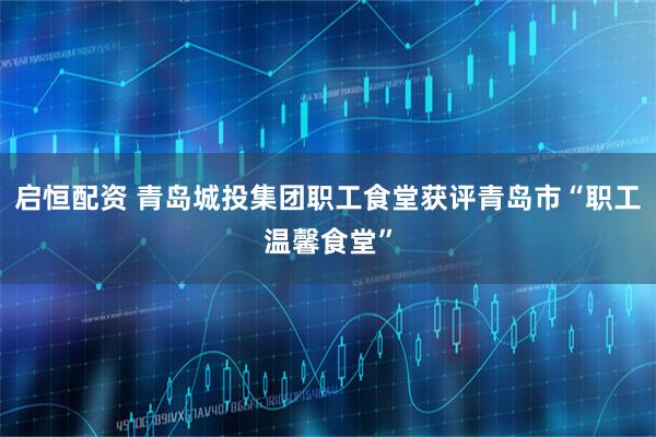 启恒配资 青岛城投集团职工食堂获评青岛市“职工温馨食堂”