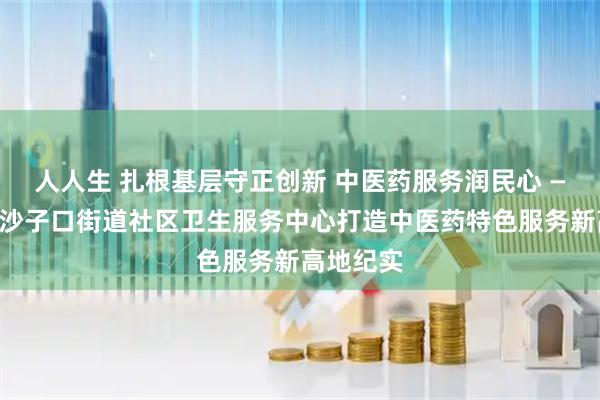 人人生 扎根基层守正创新 中医药服务润民心 ——崂山区沙子口街道社区卫生服务中心打造中医药特色服务新高地纪实