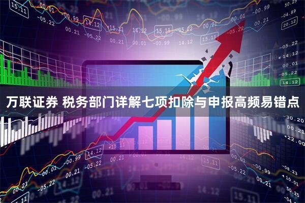万联证券 税务部门详解七项扣除与申报高频易错点