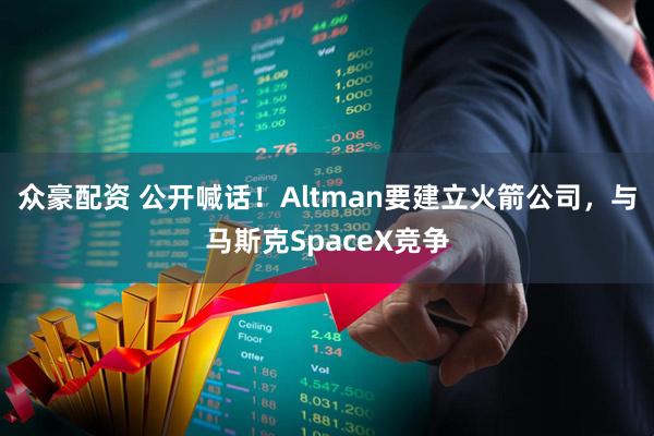 众豪配资 公开喊话！Altman要建立火箭公司，与马斯克SpaceX竞争