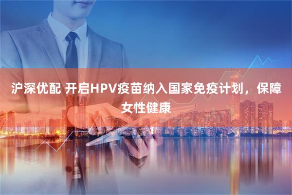 沪深优配 开启HPV疫苗纳入国家免疫计划，保障女性健康