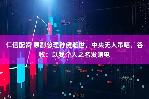 仁信配资 原副总理孙健逝世，中央无人吊唁，谷牧：以我个人之名发唁电