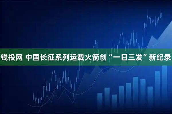 钱投网 中国长征系列运载火箭创“一日三发”新纪录