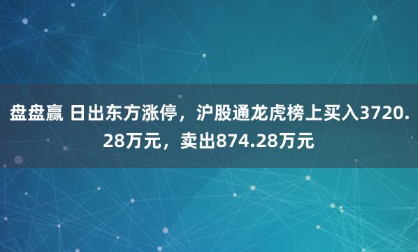 盘盘赢 日出东方涨停，沪股通龙虎榜上买入3720.28万元，卖出874.28万元