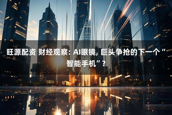 旺源配资 财经观察: AI眼镜, 巨头争抢的下一个“智能手机”?