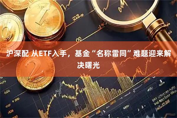 沪深配 从ETF入手，基金“名称雷同”难题迎来解决曙光