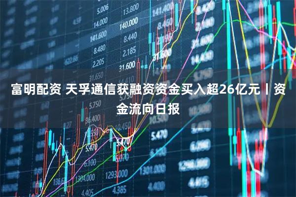 富明配资 天孚通信获融资资金买入超26亿元丨资金流向日报