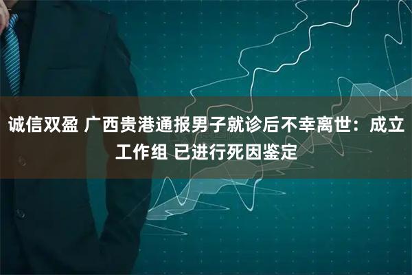 诚信双盈 广西贵港通报男子就诊后不幸离世:成立工作组 已进行死因鉴定