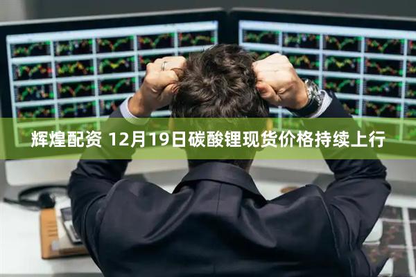 辉煌配资 12月19日碳酸锂现货价格持续上行