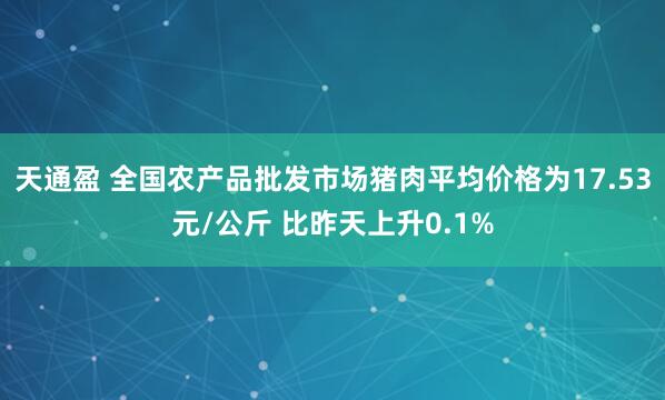 天通盈 全国农产品批发市场猪肉平均价格为17.53元/公斤 比昨天上升0.1%