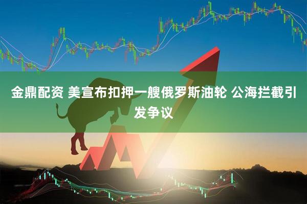 金鼎配资 美宣布扣押一艘俄罗斯油轮 公海拦截引发争议
