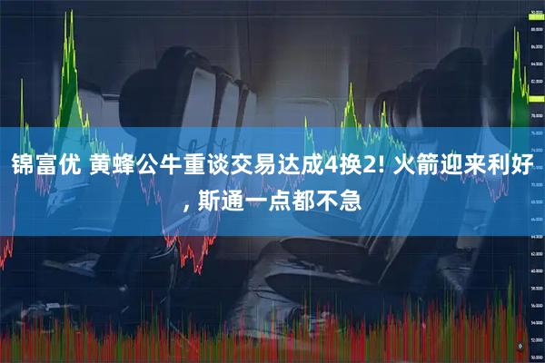 锦富优 黄蜂公牛重谈交易达成4换2! 火箭迎来利好, 斯通一点都不急