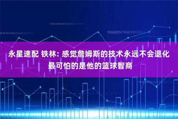 永星速配 铁林: 感觉詹姆斯的技术永远不会退化 最可怕的是他的篮球智商