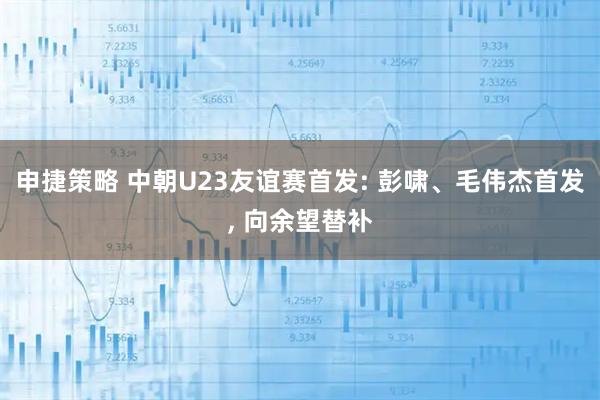 申捷策略 中朝U23友谊赛首发: 彭啸、毛伟杰首发, 向余望替补