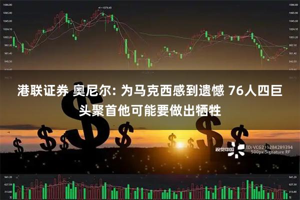 港联证券 奥尼尔: 为马克西感到遗憾 76人四巨头聚首他可能要做出牺牲
